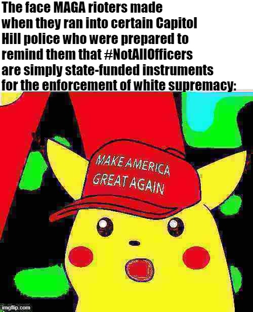 some police stood aside, snapped selfies and let them in. But #NotAll! | The face MAGA rioters made when they ran into certain Capitol Hill police who were prepared to remind them that #NotAllOfficers are simply state-funded instruments for the enforcement of white supremacy: | image tagged in maga surprised pikachu hd deep-fried 2,white supremacy,maga,riot,capitol hill,riots | made w/ Imgflip meme maker