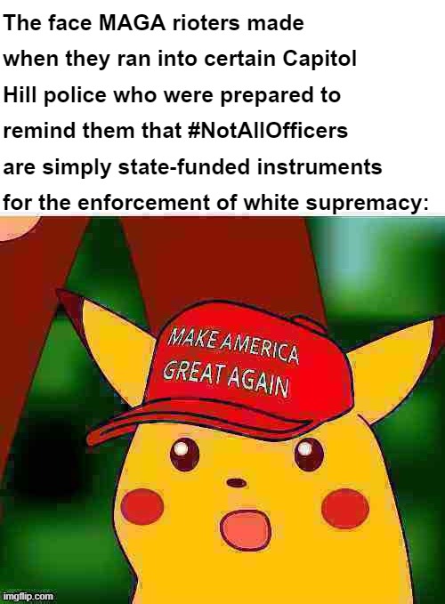Some MAGA rioters thought the police were just going to stand back and let them march right in. Some did. But #NotAll! | The face MAGA rioters made when they ran into certain Capitol Hill police who were prepared to remind them that #NotAllOfficers are simply state-funded instruments for the enforcement of white supremacy: | image tagged in maga surprised pikachu hd deep-fried 1,maga,surprised pikachu,capitol hill,riot,white supremacy | made w/ Imgflip meme maker