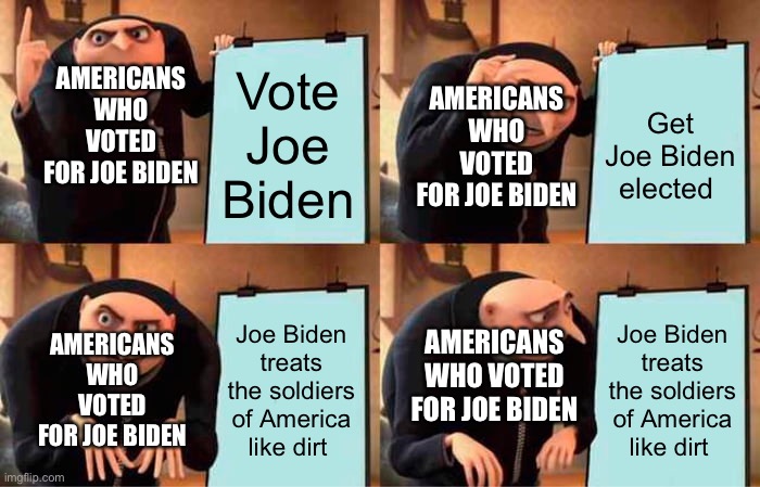 Gru's Plan Meme | AMERICANS WHO VOTED FOR JOE BIDEN; AMERICANS WHO VOTED FOR JOE BIDEN; Vote Joe Biden; Get Joe Biden elected; AMERICANS WHO VOTED FOR JOE BIDEN; AMERICANS WHO VOTED FOR JOE BIDEN; Joe Biden treats the soldiers of America like dirt; Joe Biden treats the soldiers of America like dirt | image tagged in memes,gru's plan | made w/ Imgflip meme maker