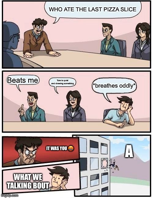 Boardroom Meeting Suggestion Meme | WHO ATE THE LAST PIZZA SLICE; Beats me; Tom is quiet and chewing something; *breathes oddly*; IT WAS YOU 🤬; A; WHAT WE TALKING BOUT | image tagged in memes,boardroom meeting suggestion | made w/ Imgflip meme maker