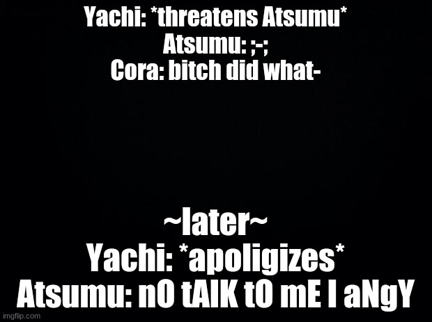 Black background | Yachi: *threatens Atsumu*
Atsumu: ;-;
Cora: bitch did what-; ~later~
Yachi: *apoligizes*
Atsumu: nO tAlK tO mE I aNgY | image tagged in black background | made w/ Imgflip meme maker