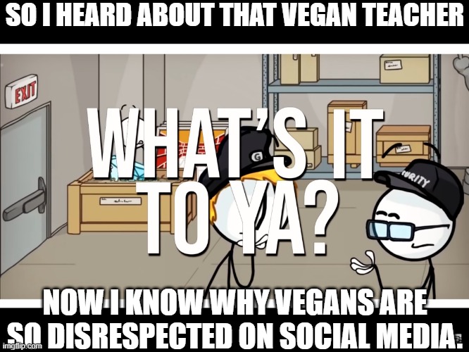 SO I HEARD ABOUT THAT VEGAN TEACHER; NOW I KNOW WHY VEGANS ARE SO DISRESPECTED ON SOCIAL MEDIA. | image tagged in what s it to ya | made w/ Imgflip meme maker