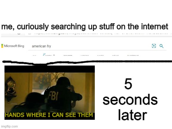 fbi | me, curiously searching up stuff on the internet; 5 
seconds
 later; HANDS WHERE I CAN SEE THEM | image tagged in blank white template,fbi,google search,fresh memes,memes | made w/ Imgflip meme maker