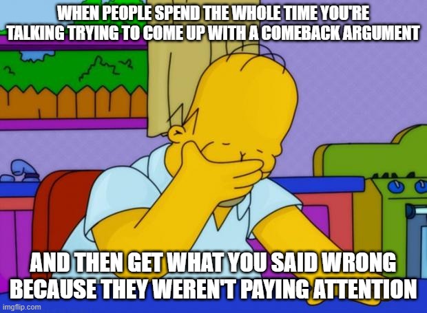 This happens way too often tho | WHEN PEOPLE SPEND THE WHOLE TIME YOU'RE TALKING TRYING TO COME UP WITH A COMEBACK ARGUMENT; AND THEN GET WHAT YOU SAID WRONG BECAUSE THEY WEREN'T PAYING ATTENTION | image tagged in smh homer | made w/ Imgflip meme maker