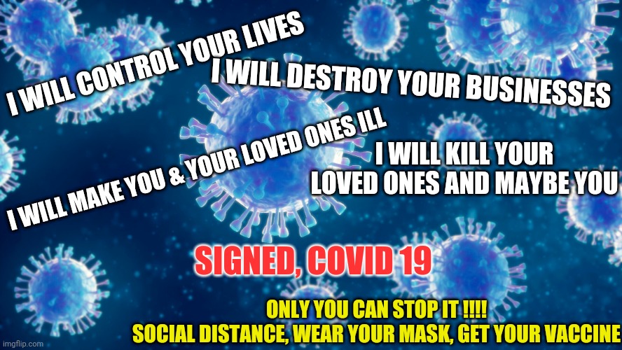 COVID 19 | I WILL CONTROL YOUR LIVES; I WILL DESTROY YOUR BUSINESSES; I WILL KILL YOUR LOVED ONES AND MAYBE YOU; I WILL MAKE YOU & YOUR LOVED ONES ILL; SIGNED, COVID 19; ONLY YOU CAN STOP IT !!!!
SOCIAL DISTANCE, WEAR YOUR MASK, GET YOUR VACCINE | image tagged in meme,coronavirus,health | made w/ Imgflip meme maker