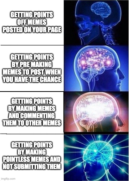 Be smarter... | GETTING POINTS OFF MEMES POSTED ON YOUR PAGE; GETTING POINTS BY PRE MAKING MEMES TO POST WHEN YOU HAVE THE CHANCE; GETTING POINTS BY MAKING MEMES AND COMMENTING THEM TO OTHER MEMES; GETTING POINTS BY MAKING POINTLESS MEMES AND NOT SUBMITTING THEM | image tagged in memes,expanding brain,imgflip points,smart,yeah this is big brain time | made w/ Imgflip meme maker