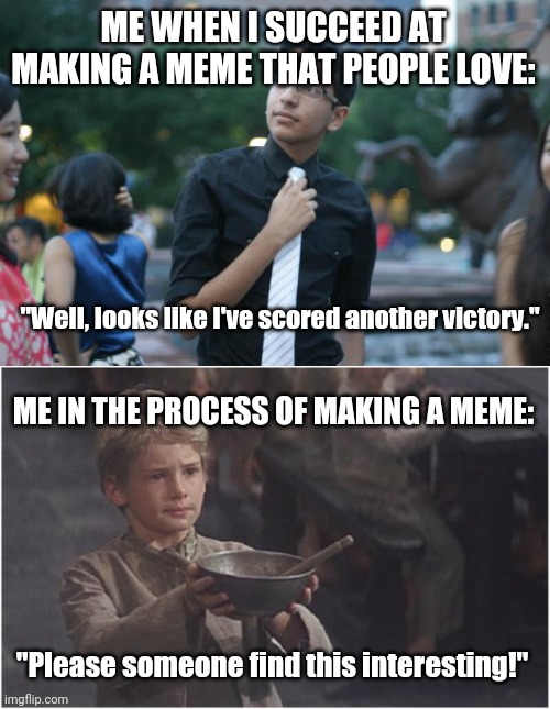 I'm not a very confident memer but I try my best.  I hope y'all do the same. :-) | ME WHEN I SUCCEED AT MAKING A MEME THAT PEOPLE LOVE:; "Well, looks like I've scored another victory."; ME IN THE PROCESS OF MAKING A MEME:; "Please someone find this interesting!" | image tagged in heroic harris,oliver twist please sir | made w/ Imgflip meme maker