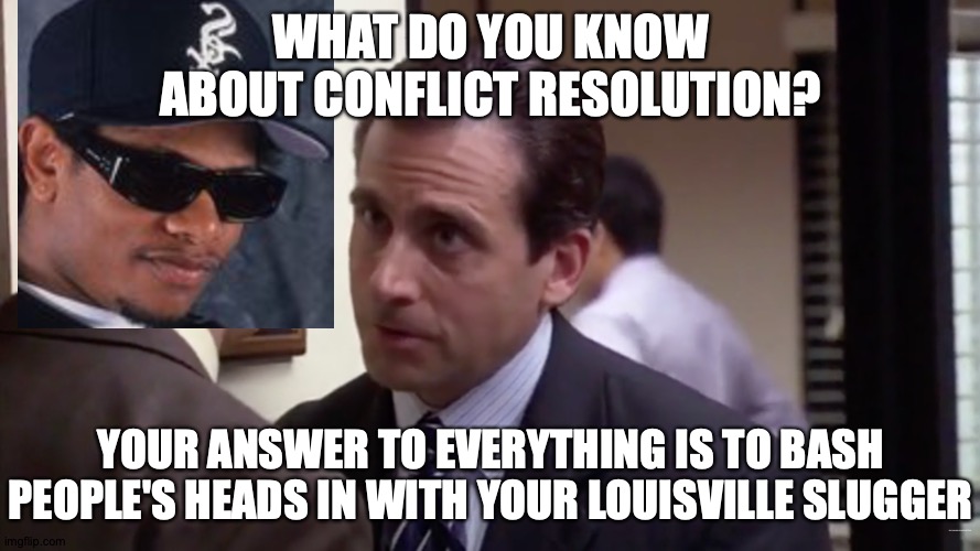 How Is There No Eazy-E Tag? | WHAT DO YOU KNOW ABOUT CONFLICT RESOLUTION? YOUR ANSWER TO EVERYTHING IS TO BASH PEOPLE'S HEADS IN WITH YOUR LOUISVILLE SLUGGER; https://www.youtube.com/watch?v=DQY2UTfydEo | image tagged in memes,easy,eric,the office,baseball bat,problem solving | made w/ Imgflip meme maker