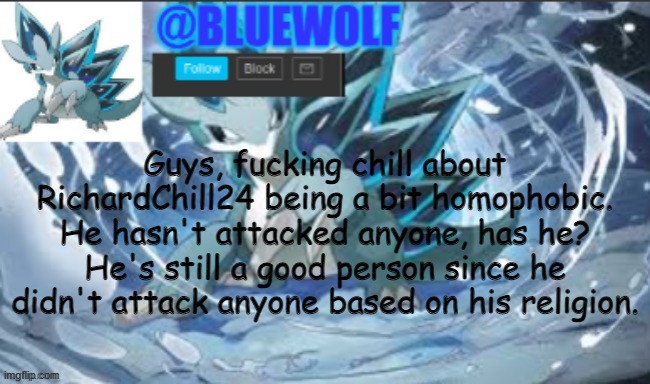 Yell at me if you want, I don't give a flying fuck | Guys, fucking chill about RichardChill24 being a bit homophobic. He hasn't attacked anyone, has he? He's still a good person since he didn't attack anyone based on his religion. | image tagged in blue wolf announcement template | made w/ Imgflip meme maker