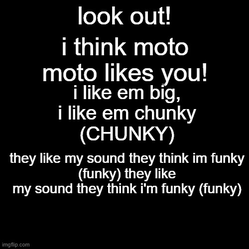 lyrics to moto moto meme | look out! i think moto moto likes you! i like em big,
i like em chunky
(CHUNKY); they like my sound they think im funky
(funky) they like my sound they think i'm funky (funky) | image tagged in memes,blank transparent square,song lyrics,moto moto | made w/ Imgflip meme maker