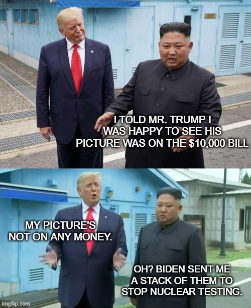 Two Dictators | I TOLD MR. TRUMP I WAS HAPPY TO SEE HIS PICTURE WAS ON THE $10,000 BILL; MY PICTURE'S NOT ON ANY MONEY. OH? BIDEN SENT ME A STACK OF THEM TO STOP NUCLEAR TESTING. | image tagged in trump kim jong un,donald trump,kim jong un | made w/ Imgflip meme maker