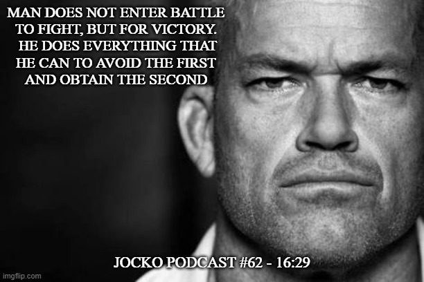 Jocko's Advice | MAN DOES NOT ENTER BATTLE
TO FIGHT, BUT FOR VICTORY.
 HE DOES EVERYTHING THAT
HE CAN TO AVOID THE FIRST
AND OBTAIN THE SECOND; JOCKO PODCAST #62 - 16:29 | image tagged in jocko willink,getafterit,jockopodcast | made w/ Imgflip meme maker
