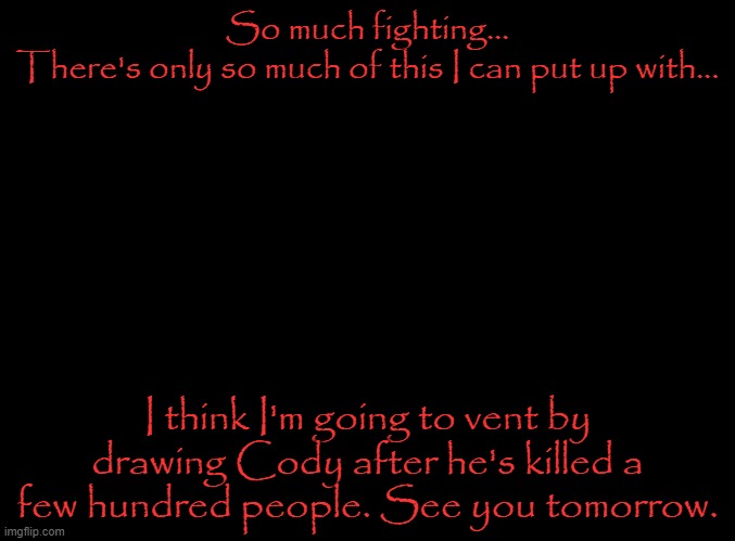 Days since last war-oh wait, no, HQ wants us to change that to hours. | So much fighting...
There's only so much of this I can put up with... I think I'm going to vent by drawing Cody after he's killed a few hundred people. See you tomorrow. | image tagged in blank black | made w/ Imgflip meme maker