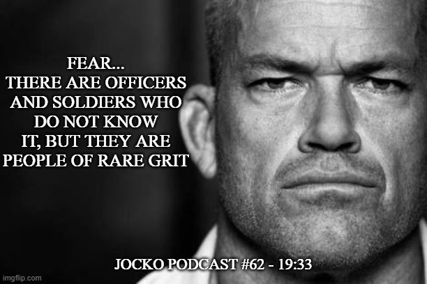 Jocko's Advice | FEAR...
THERE ARE OFFICERS
AND SOLDIERS WHO
DO NOT KNOW IT, BUT THEY ARE PEOPLE OF RARE GRIT; JOCKO PODCAST #62 - 19:33 | image tagged in jocko willink,getafterit,jockopodcast | made w/ Imgflip meme maker
