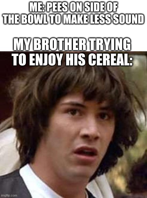 oh shet | ME: PEES ON SIDE OF THE BOWL TO MAKE LESS SOUND; MY BROTHER TRYING TO ENJOY HIS CEREAL: | image tagged in memes,conspiracy keanu | made w/ Imgflip meme maker