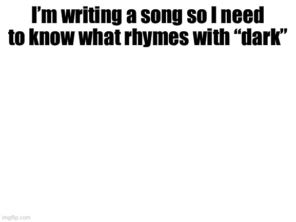 Or sounds close enough. | I’m writing a song so I need to know what rhymes with “dark” | image tagged in blank white template | made w/ Imgflip meme maker