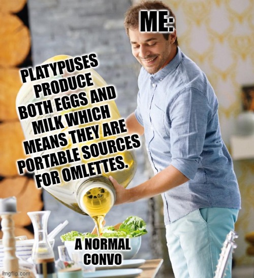 it tru doe | ME:; PLATYPUSES PRODUCE BOTH EGGS AND MILK WHICH MEANS THEY ARE PORTABLE SOURCES FOR OMLETTES. A NORMAL CONVO | image tagged in guy pouring olive oil on the salad | made w/ Imgflip meme maker