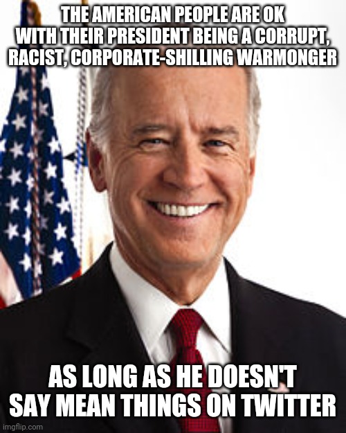 My president can be as evil as he wants as long as he doesn't say mean things on twitter | THE AMERICAN PEOPLE ARE OK WITH THEIR PRESIDENT BEING A CORRUPT, RACIST, CORPORATE-SHILLING WARMONGER; AS LONG AS HE DOESN'T SAY MEAN THINGS ON TWITTER | image tagged in memes,joe biden,liberal logic,liberal hypocrisy,democrats,corruption | made w/ Imgflip meme maker