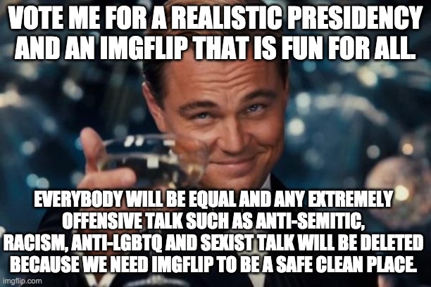 Vote! | VOTE ME FOR A REALISTIC PRESIDENCY AND AN IMGFLIP THAT IS FUN FOR ALL. EVERYBODY WILL BE EQUAL AND ANY EXTREMELY OFFENSIVE TALK SUCH AS ANTI-SEMITIC, RACISM, ANTI-LGBTQ AND SEXIST TALK WILL BE DELETED BECAUSE WE NEED IMGFLIP TO BE A SAFE CLEAN PLACE. | image tagged in memes,leonardo dicaprio cheers | made w/ Imgflip meme maker