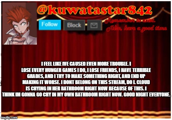 Kuwatastar842 | I FEEL LIKE IVE CAUSED EVEN MORE TROUBLE. I LOSE EVERY HUNGER GAMES I DO, I LOSE FRIENDS, I HAVE TERRIBLE GRADES, AND I TRY TO MAKE SOMETHING RIGHT, AND END UP MAKING IT WORSE. I DONT BELONG ON THIS STREAM, DO I. CLOUD IS CRYING IN HER BATHROOM RIGHT NOW BECAUSE OF THIS. I THINK IM GONNA GO CRY IN MY OWN BATHROOM RIGHT NOW. GOOD NIGHT EVERYONE. | image tagged in kuwatastar842 | made w/ Imgflip meme maker