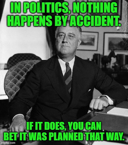I can't believe that I'm agreeing with a democrat. | IN POLITICS, NOTHING HAPPENS BY ACCIDENT. IF IT DOES, YOU CAN BET IT WAS PLANNED THAT WAY. | image tagged in fdr,politics | made w/ Imgflip meme maker