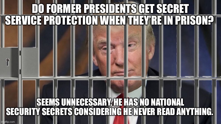 Trump Behind Bars | DO FORMER PRESIDENTS GET SECRET SERVICE PROTECTION WHEN THEY’RE IN PRISON? SEEMS UNNECESSARY, HE HAS NO NATIONAL SECURITY SECRETS CONSIDERING HE NEVER READ ANYTHING. | image tagged in trump behind bars | made w/ Imgflip meme maker