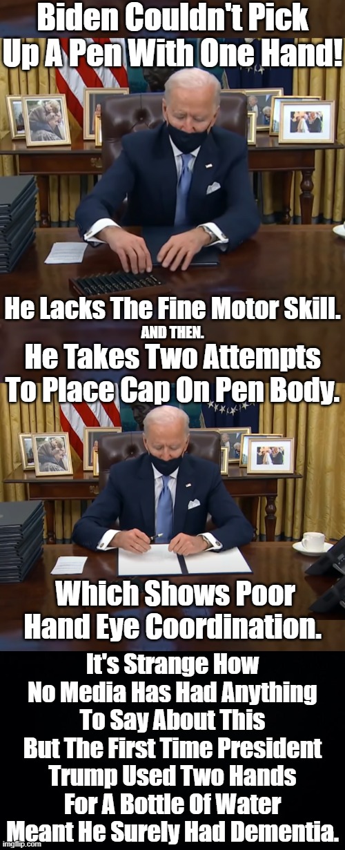 GROUND CONTROL TO DEMENTIA JOE. YOUR CIRCUITS ARE DYING THERE'S SOMETHING WRONG CAN YOU HEAR ME DEMENTIA JOE? | Biden Couldn't Pick Up A Pen With One Hand! He Lacks The Fine Motor Skill. He Takes Two Attempts To Place Cap On Pen Body. AND THEN. Which Shows Poor Hand Eye Coordination. It's Strange How No Media Has Had Anything To Say About This But The First Time President Trump Used Two Hands For A Bottle Of Water Meant He Surely Had Dementia. | image tagged in biden lacks hand eye coordination,in comparison george bush jr was a genius,biden is a puppet | made w/ Imgflip meme maker
