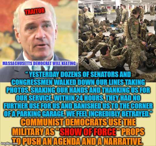 TRAITOR; MASSACHUSETTS DEMOCRAT WILL KEATING; “ YESTERDAY DOZENS OF SENATORS AND CONGRESSMEN WALKED DOWN OUR LINES TAKING PHOTOS, SHAKING OUR HANDS AND THANKING US FOR OUR SERVICE. WITHIN 24 HOURS, THEY HAD NO FURTHER USE FOR US AND BANISHED US TO THE CORNER OF A PARKING GARAGE. WE FEEL INCREDIBLY BETRAYED.”; COMMUNIST DEMOCRATS USE THE MILITARY AS " SHOW OF FORCE " PROPS TO PUSH AN AGENDA AND A NARRATIVE. SHOW OF FORCE | made w/ Imgflip meme maker