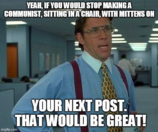 That would be great | YEAH, IF YOU WOULD STOP MAKING A COMMUNIST, SITTING IN A CHAIR, WITH MITTENS ON; YOUR NEXT POST.  THAT WOULD BE GREAT! | image tagged in memes,that would be great | made w/ Imgflip meme maker