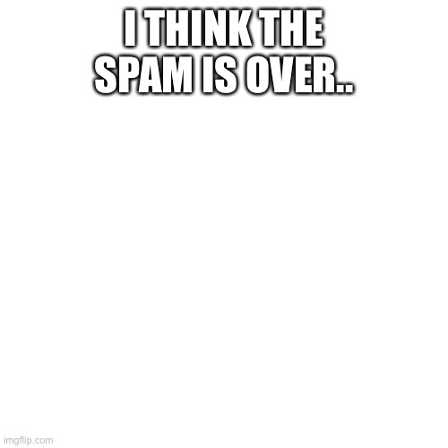 Blank Transparent Square Meme | I THINK THE SPAM IS OVER.. | image tagged in memes,blank transparent square | made w/ Imgflip meme maker