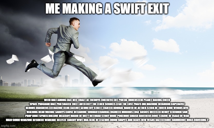 Swift exit | ME MAKING A SWIFT EXIT; WITH HALF AMONG FALL NITE CRAFT AT FREDDYS FORTRESS LIFE PORTAL UNDERSTEIN PLANET RACING CREED SPACE PROGRAM HALF PRO SKATER THEFT AUTO CITY THE ELDER SCROLLS LEGO THE LOST PAGES INK MACHINE NEIGHBOR CAPITALIST BLOONS CRASHERS LITERATURE CLUB FALLOUT GEOMETRY STREET FIGHTER KOMBAT NARUTO OF AETHER STICK OF TRUTH BONE WORKS ALYX WALKING DEAD VRCHAT GARRYS CAUSE DELTARUNE SUBNAUTERARRIA ENGINEER MIRRORS EDGE BASICS UNTITLED HENRY STICKMIN SAM PROP HUNT SPIDER HOLLOW MEATBOY MARIO OF DUTY OCTODAD STORY MODE POKEMON SMASH BROTHERS DONT STARVE OF ISAAC OF WAR HALO SONIC WARZONE RESIDENT WARFARE CELESTE FARCRY WWE NBA BLOX OF LEGENDS DOOM SHAPES AND BEATS NEW VEGAS BATTLEFRONT BANDICOOT DOGS CROSSING 2 | image tagged in running | made w/ Imgflip meme maker