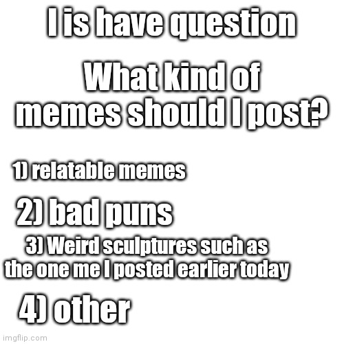 Pls comment below I want to know what you guys like so I can make good memes for yall | I is have question; What kind of memes should I post? 1) relatable memes; 2) bad puns; 3) Weird sculptures such as the one me I posted earlier today; 4) other | image tagged in memes,blank transparent square | made w/ Imgflip meme maker