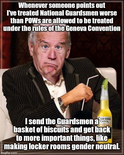 The "gratitude" of Joe Biden | Whenever someone points out I've treated National Guardsmen worse than POWs are allowed to be treated under the rules of the Geneva Convention; I send the Guardsmen a basket of biscuits and get back to more important things, like making locker rooms gender neutral. | image tagged in the most confused man in the world joe biden,national guard,mistreatment,ungrateful,joe biden,indifference | made w/ Imgflip meme maker