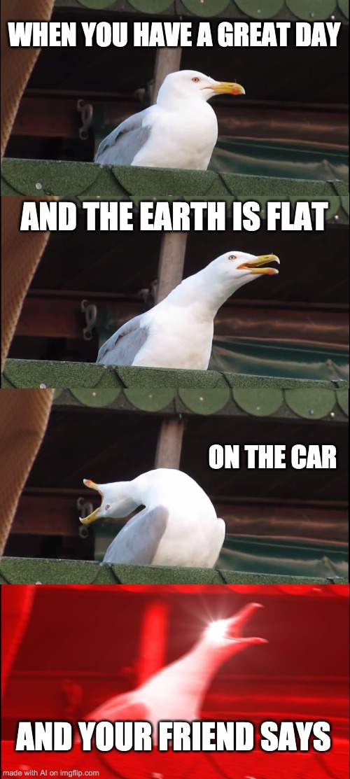 Inhaling Seagull | WHEN YOU HAVE A GREAT DAY; AND THE EARTH IS FLAT; ON THE CAR; AND YOUR FRIEND SAYS | image tagged in memes,inhaling seagull | made w/ Imgflip meme maker