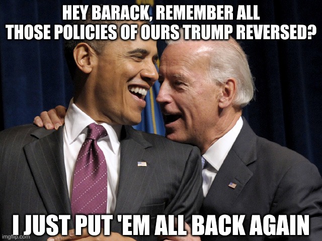 Obama & Biden laugh | HEY BARACK, REMEMBER ALL THOSE POLICIES OF OURS TRUMP REVERSED? I JUST PUT 'EM ALL BACK AGAIN | image tagged in obama biden laugh | made w/ Imgflip meme maker