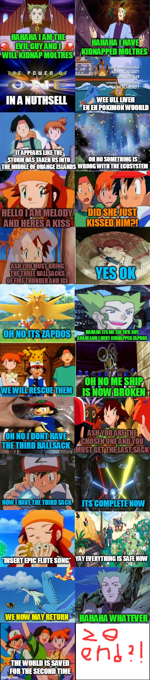 pokemon movie 2000 in a nutshell | HAHAHA I HAVE KIDNAPPED MOLTRES; HAHAHA I AM THE EVIL GUY AND I WILL KIDNAP MOLTRES; IN A NUTHSELL; WEE ULL LIVEH EN EH POKIMON WUORLD; IT APPEARS LIKE THE STORM HAS TAKEN US INTO THE MIDDLE OF ORANGE ISLANDS; OH NO SOMETHING IS WRONG WITH THE ECOSYSTEM; HELLO I AM MELODY AND HERES A KISS; DID SHE JUST KISSED HIM?! YES OK; ASH YOU MUST BRING THE THREE BALLSACKS OF FIRE THUNDER AND ICE; OH NO ITS ZAPDOS; HAHAHA ITS ME THE EVIL GUY AGAIN AND I HAVE KIDNAPPED ZAPDOS; OH NO ME SHIP IS NOW BROKEN; WE WILL RESCUE THEM; ASH YOU ARE THE CHOSEN ONE AND YOU MUST GET THE LAST SACK; OH NO I DONT HAVE THE THIRD BALLSACK; ITS COMPLETE NOW; NOW I HAVE THE THIRD SACK; YAY EVERYTHING IS SAFE NOW; *INSERT EPIC FLUTE SONG*; HAHAHA WHATEVER; WE NOW MAY RETURN; THE WORLD IS SAVED FOR THE SECOND TIME | image tagged in eight panel rage comic maker,memes,funny,pokemon,in a nutshell | made w/ Imgflip meme maker
