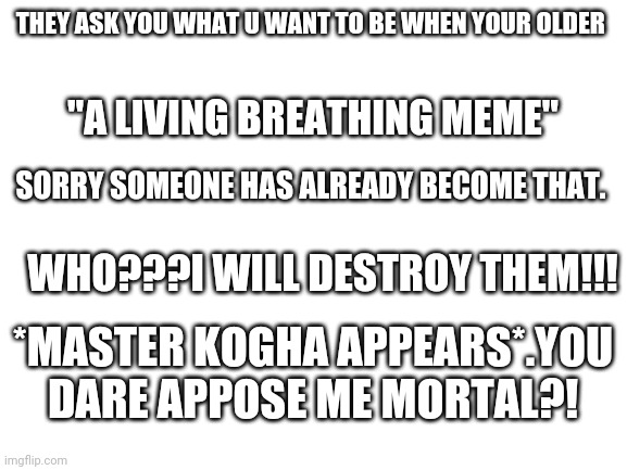 Blank White Template | THEY ASK YOU WHAT U WANT TO BE WHEN YOUR OLDER; "A LIVING BREATHING MEME"; SORRY SOMEONE HAS ALREADY BECOME THAT. WHO???I WILL DESTROY THEM!!! *MASTER KOGHA APPEARS*.YOU DARE APPOSE ME MORTAL?! | image tagged in blank white template | made w/ Imgflip meme maker