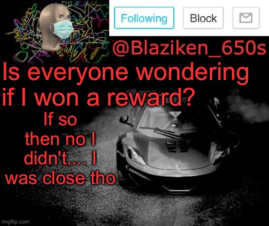 I guess I'll have to try harder.... | Is everyone wondering if I won a reward? If so then no I didn't.... I was close tho | image tagged in blaziken_650s announcement | made w/ Imgflip meme maker