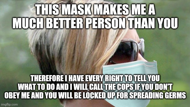 Karen treats her mask like a Sheriff's badge | THIS MASK MAKES ME A MUCH BETTER PERSON THAN YOU; THEREFORE I HAVE EVERY RIGHT TO TELL YOU WHAT TO DO AND I WILL CALL THE COPS IF YOU DON'T OBEY ME AND YOU WILL BE LOCKED UP FOR SPREADING GERMS | image tagged in karen,masks,hysteria | made w/ Imgflip meme maker