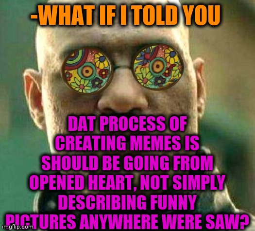 -When it's calling for thee. | -WHAT IF I TOLD YOU; DAT PROCESS OF CREATING MEMES IS SHOULD BE GOING FROM OPENED HEART, NOT SIMPLY DESCRIBING FUNNY PICTURES ANYWHERE WERE SAW? | image tagged in acid kicks in morpheus,heartbeat rate,so true memes,what if i told you,thisimagehasalotoftags,orange | made w/ Imgflip meme maker