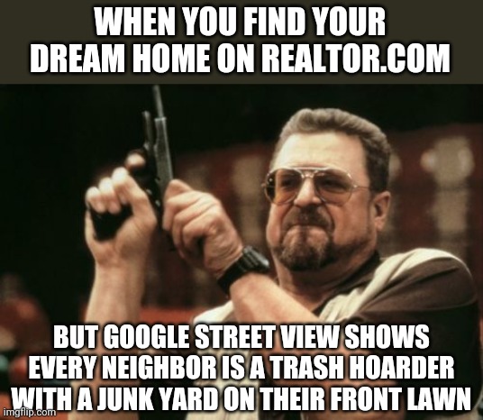 Google Street View was cool when it was new. Now it ruins my dreams! | WHEN YOU FIND YOUR DREAM HOME ON REALTOR.COM; BUT GOOGLE STREET VIEW SHOWS EVERY NEIGHBOR IS A TRASH HOARDER WITH A JUNK YARD ON THEIR FRONT LAWN | image tagged in memes,am i the only one around here,hoarding,house,google maps | made w/ Imgflip meme maker