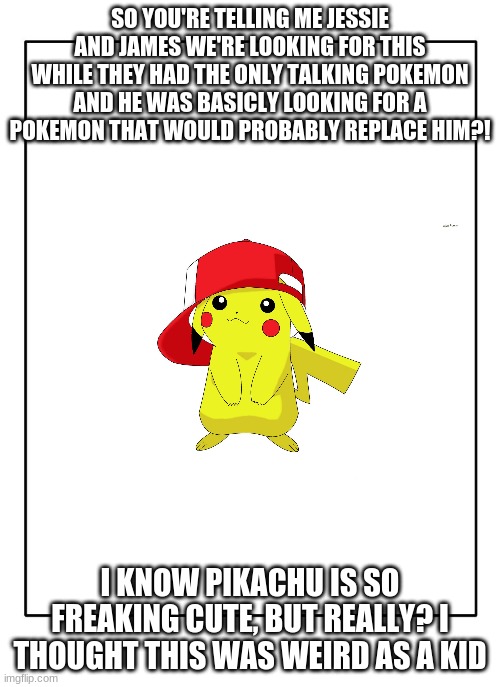 anyone else notice this? | SO YOU'RE TELLING ME JESSIE AND JAMES WE'RE LOOKING FOR THIS WHILE THEY HAD THE ONLY TALKING POKEMON AND HE WAS BASICLY LOOKING FOR A POKEMON THAT WOULD PROBABLY REPLACE HIM?! I KNOW PIKACHU IS SO FREAKING CUTE, BUT REALLY? I THOUGHT THIS WAS WEIRD AS A KID | image tagged in blank template,pikachu | made w/ Imgflip meme maker
