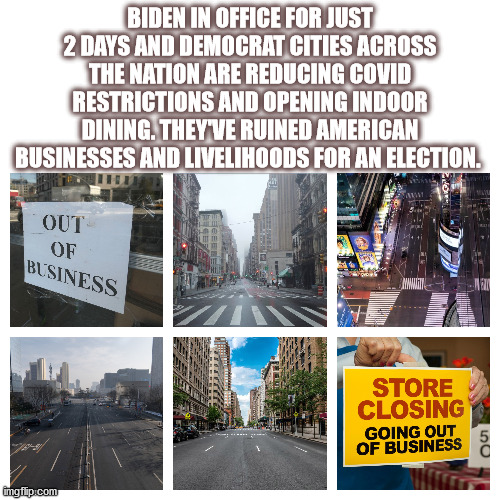 cities | BIDEN IN OFFICE FOR JUST 2 DAYS AND DEMOCRAT CITIES ACROSS THE NATION ARE REDUCING COVID RESTRICTIONS AND OPENING INDOOR DINING. THEY'VE RUINED AMERICAN BUSINESSES AND LIVELIHOODS FOR AN ELECTION. | image tagged in covid,democrats,restrictions,election fraud | made w/ Imgflip meme maker