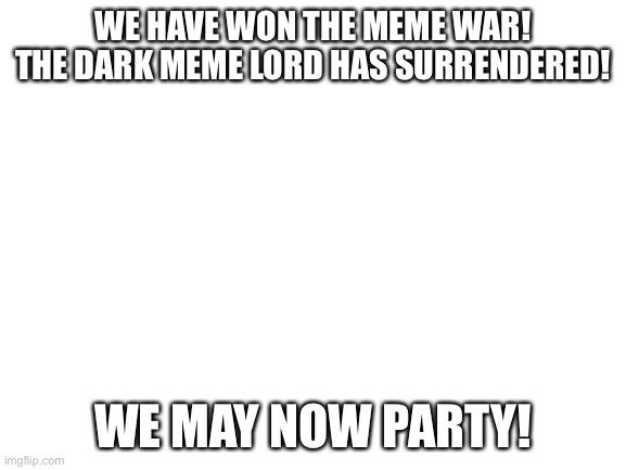 Yay! | WE HAVE WON THE MEME WAR! THE DARK MEME LORD HAS SURRENDERED! WE MAY NOW PARTY! | image tagged in blank white template | made w/ Imgflip meme maker