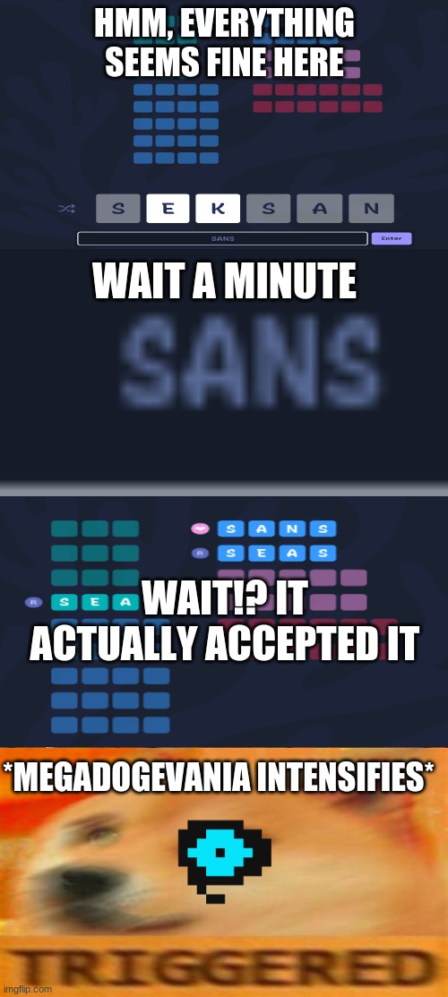 i made this while i was playing a anagram game, the pictures of the anagram are from me |  HMM, EVERYTHING SEEMS FINE HERE; WAIT A MINUTE; WAIT!? IT ACTUALLY ACCEPTED IT; *MEGADOGEVANIA INTENSIFIES* | image tagged in memes,sans,undertale,anagram game | made w/ Imgflip meme maker