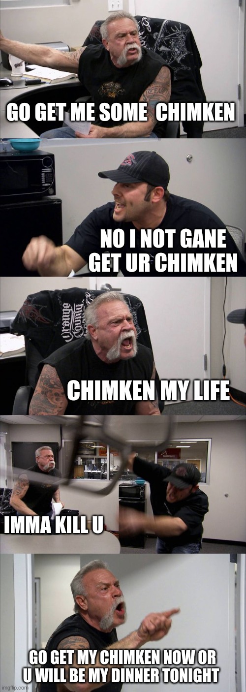 chimken | GO GET ME SOME  CHIMKEN; NO I NOT GANE GET UR CHIMKEN; CHIMKEN MY LIFE; IMMA KILL U; GO GET MY CHIMKEN NOW OR U WILL BE MY DINNER TONIGHT | image tagged in memes,american chopper argument | made w/ Imgflip meme maker