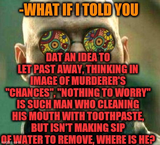 -Being wisely. | DAT AN IDEA TO LET PAST AWAY, THINKING IN IMAGE OF MURDERER'S "CHANCES", "NOTHING TO WORRY" IS SUCH MAN WHO CLEANING HIS MOUTH WITH TOOTHPASTE, BUT ISN'T MAKING SIP OF WATER TO REMOVE, WHERE IS HE? -WHAT IF I TOLD YOU | image tagged in acid kicks in morpheus,dating site murderer,knife,what if i told you,give peace a chance,where are they now | made w/ Imgflip meme maker