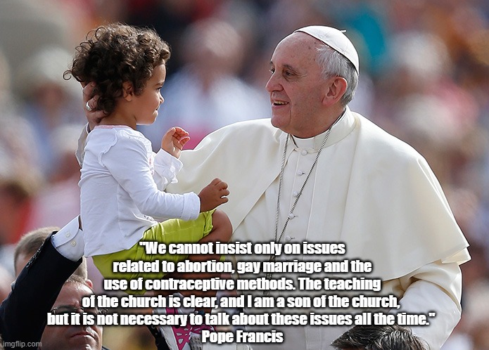 "Pope Francis On Abortion And Balance" | "We cannot insist only on issues related to abortion, gay marriage and the use of contraceptive methods. The teaching of the church is clear, and I am a son of the church, 
but it is not necessary to talk about these issues all the time." 
Pope Francis | image tagged in pope francis,abortion,gay marriage,contraception | made w/ Imgflip meme maker