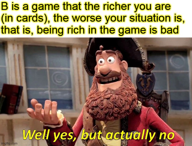 Well Yes, But Actually No | B is a game that the richer you are
(in cards), the worse your situation is, 
that is, being rich in the game is bad | image tagged in memes,well yes but actually no | made w/ Imgflip meme maker