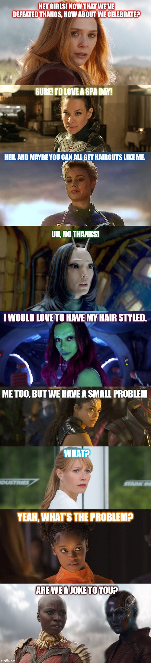 Took me FOREVER to create this, and I even had to do some photoshopping, lol. | HEY GIRLS! NOW THAT WE'VE DEFEATED THANOS, HOW ABOUT WE CELEBRATE? SURE! I'D LOVE A SPA DAY! HEH. AND MAYBE YOU CAN ALL GET HAIRCUTS LIKE ME. UH, NO THANKS! I WOULD LOVE TO HAVE MY HAIR STYLED. ME TOO, BUT WE HAVE A SMALL PROBLEM; WHAT? YEAH, WHAT'S THE PROBLEM? ARE WE A JOKE TO YOU? | image tagged in marvel,avengers endgame | made w/ Imgflip meme maker